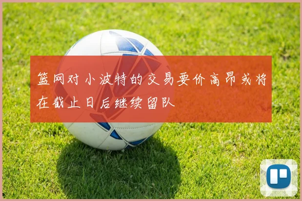 篮网对小波特的交易要价高昂或将在截止日后继续留队