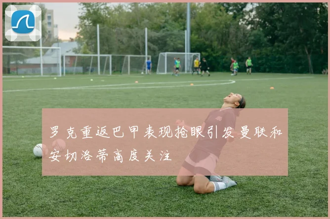 罗克重返巴甲表现抢眼引发曼联和安切洛蒂高度关注