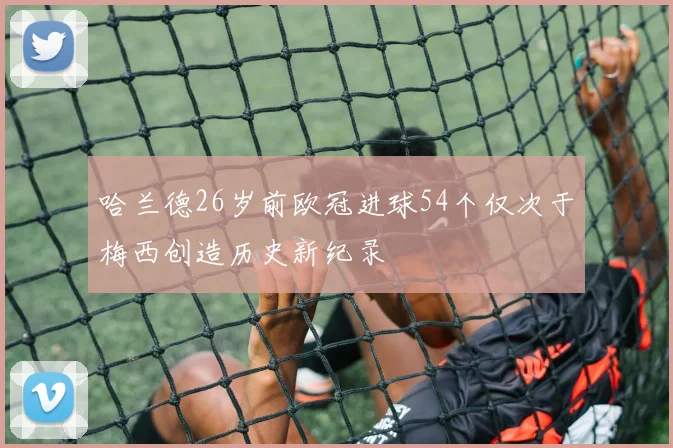 哈兰德26岁前欧冠进球54个仅次于梅西创造历史新纪录