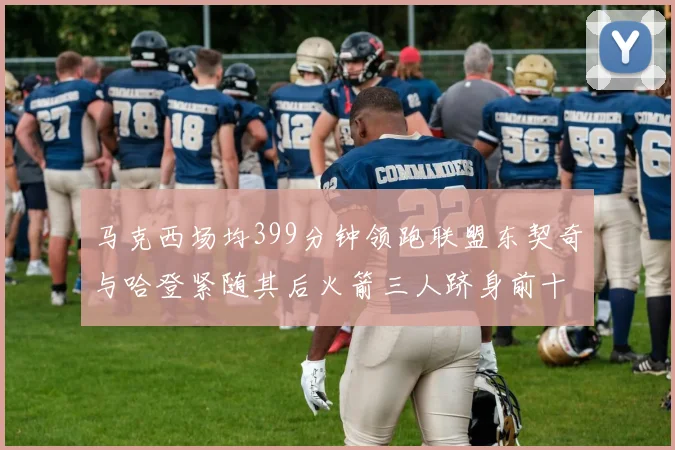 马克西场均399分钟领跑联盟东契奇与哈登紧随其后火箭三人跻身前十