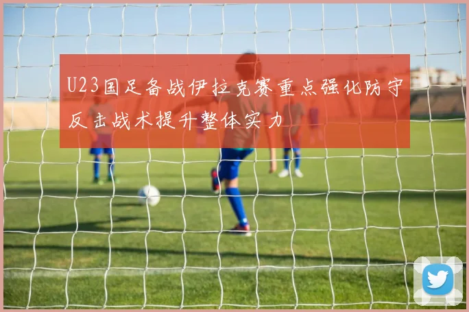 U23国足备战伊拉克赛重点强化防守反击战术提升整体实力