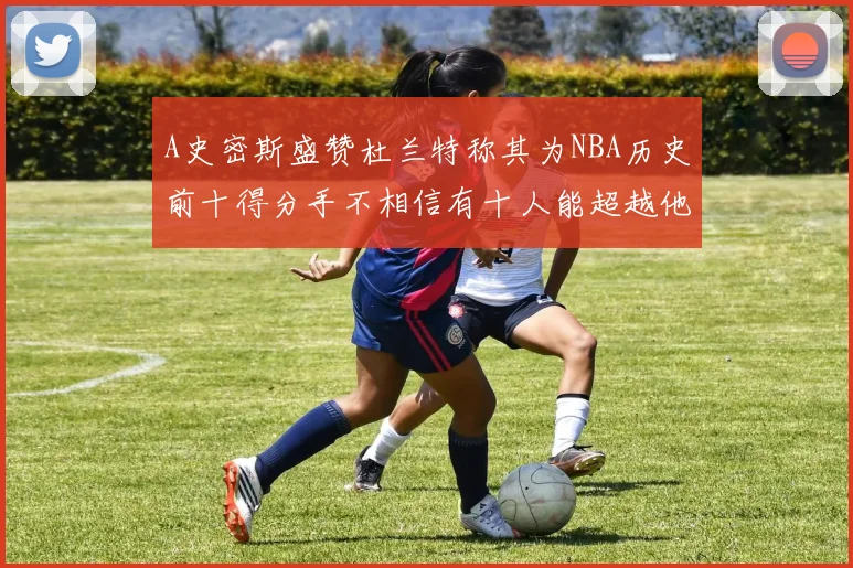 A史密斯盛赞杜兰特称其为NBA历史前十得分手不相信有十人能超越他