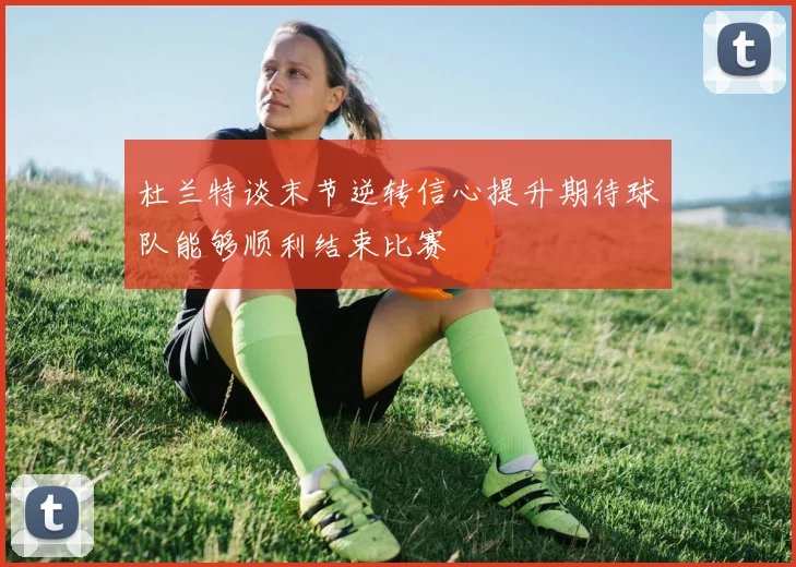 杜兰特谈末节逆转信心提升期待球队能够顺利结束比赛
