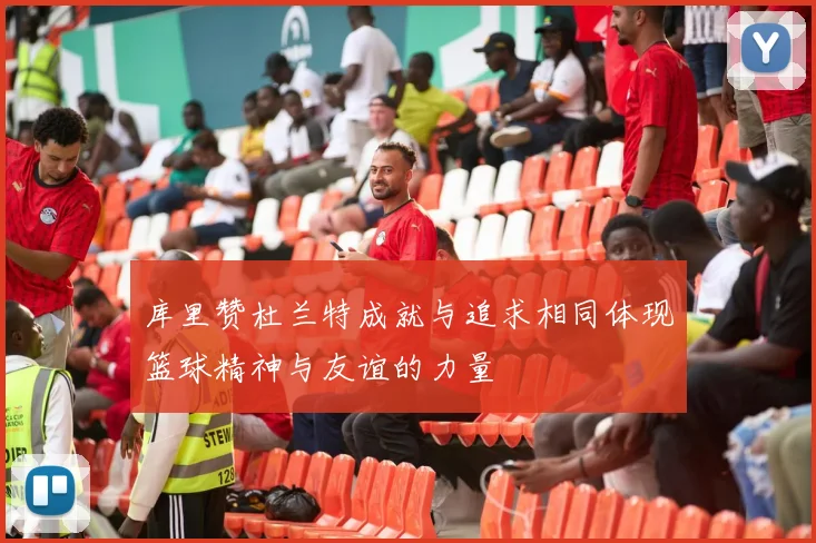 库里赞杜兰特成就与追求相同体现篮球精神与友谊的力量