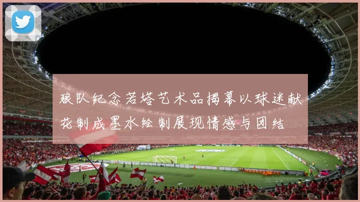 狼队纪念若塔艺术品揭幕以球迷献花制成墨水绘制展现情感与团结
