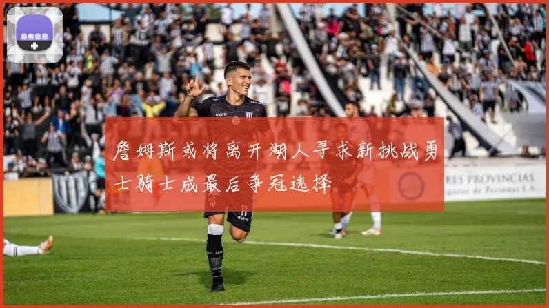 詹姆斯或将离开湖人寻求新挑战勇士骑士成最后争冠选择