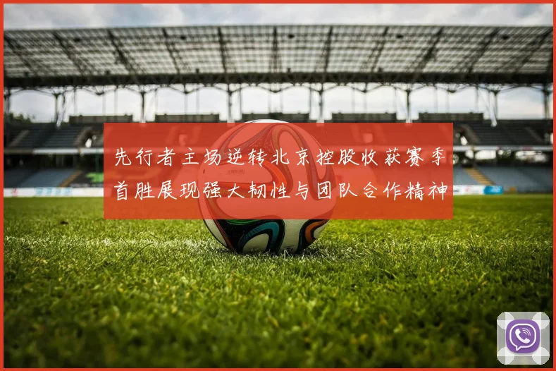 先行者主场逆转北京控股收获赛季首胜展现强大韧性与团队合作精神