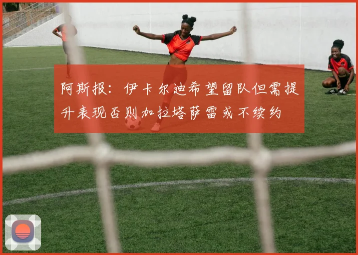 阿斯报：伊卡尔迪希望留队但需提升表现否则加拉塔萨雷或不续约