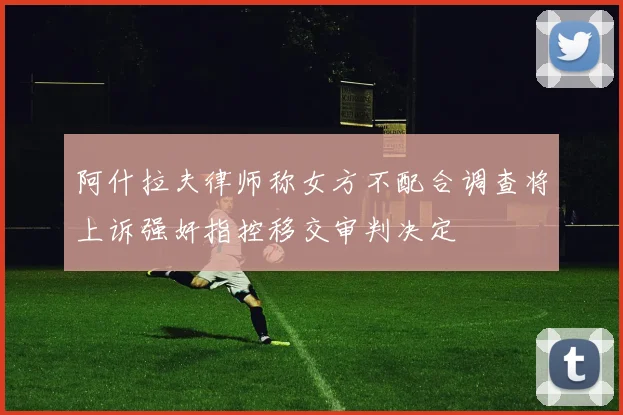 阿什拉夫律师称女方不配合调查将上诉强奸指控移交审判决定