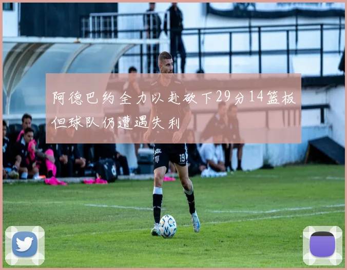 阿德巴约全力以赴砍下29分14篮板但球队仍遭遇失利