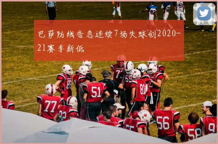 巴萨防线告急连续7场失球创2020-21赛季新低