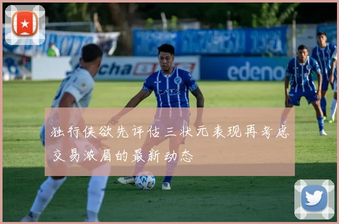 独行侠欲先评估三状元表现再考虑交易浓眉的最新动态