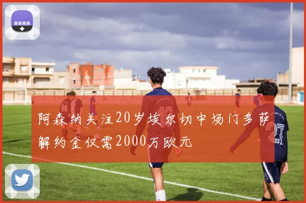 阿森纳关注20岁埃尔切中场门多萨解约金仅需2000万欧元