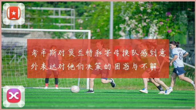 考辛斯对莫兰特和字母换队感到意外表达对他们决策的困惑与不解