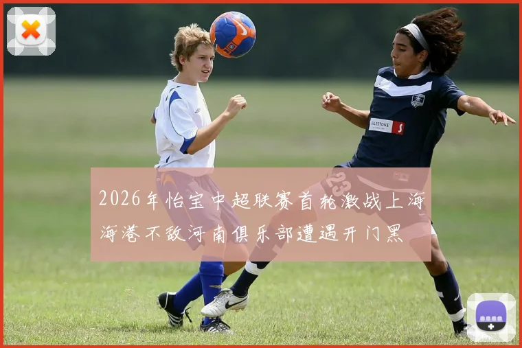 2026年怡宝中超联赛首轮激战上海海港不敌河南俱乐部遭遇开门黑