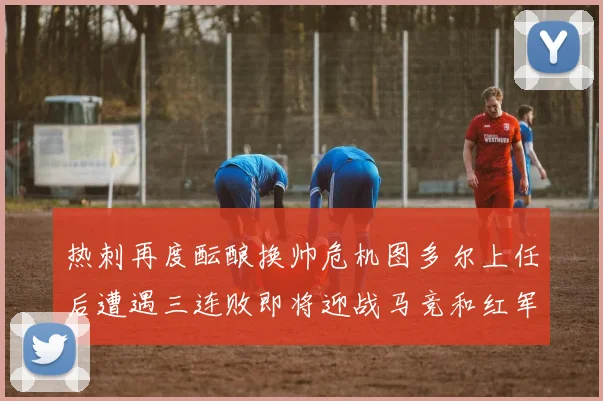 热刺再度酝酿换帅危机图多尔上任后遭遇三连败即将迎战马竞和红军